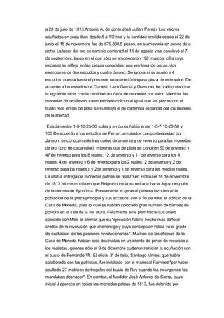 a 28 de julio de 1813.Antonio A. de Jonte José Julian Perez» Los valores 
acuñados en plata iban desde 8 a 1/2 real y la cantidad emitida desde el 22 de 
junio al 18 de noviembre fue de 879.860,5 pesos, en su mayoría en pesos de a 
ocho. La labor del oro en cambio comenzó el 16 de agosto y se concluyó el 7 
de septiembre, lapso en el que sólo se amonedaron 198 marcos, cifra cuya 
escasez se refleja en las piezas conocidas: una veintena de onzas, dos 
ejemplares de dos escudos y cuatro de uno. Se ignora si se acuñó e 4 
escudos, puesta hasta el presente no apareció ninguna pieza de este valor. De 
acuerdo a los estudios de Cunietti, Lazo García y Gumucio, he podido elaborar 
la siguiente tabla con la cantidad acuñada de monedas por valor: Mientras las 
monedas de oro llevan canto estriado oblicuo al igual que las piezas con el 
busto real, en las de plata se sustituyó el de cadeneta española por los laureles 
de la libertad. 
Existían entre 1-5-10-25-50 soles y en duros había entre 1-5-7-10-20-50 y 
100.De acuerdo a los estudios de Ferrari, ampliados con posterioridad por 
Janson, se conocen sólo tres cuños de anverso y de reverso para las monedas 
de oro (uno de cada valor), mientras que de plata se conocen 50 de anverso y 
47 de reverso para los 8 reales; 12 de anverso y 11 de reverso para los 4 
reales; 4 de anverso y 6 de reverso para los 2 reales; 2 de anverso y 2 de 
reverso para los reales); y 2de anverso y 1 de reverso para los medios reales. 
La última entrega de monedas patrias se realizó en Potosí el 18 de noviembre 
de 1813, el mismo día en que Belgrano inicia su retirada hacia Jujuy después 
de la derrota de Ayohúma. Previamente el general patriota hizo retirar la 
población de la plaza principal y sus accesos, con el fin de volar el edificio de la 
Casa de Moneda, para lo cual se habían colocado gran número de barriles de 
pólvora en la sala de la fiel atura. Felizmente este plan fracasó; Cunietti 
coincide con Mitre al afirmar que su "ejecución habría hecho más daño al 
crédito de la revolución que al enemigo y cuya concepción indica ya el grado 
de exaltación de las pasiones revolucionarias". Muchas de las oficinas de la 
Casa de Moneda habían sido destruidas en un intento de privar de recursos a 
los realistas, quienes sólo el 9 de diciembre pudieron reiniciar la acuñación con 
el busto de Fernando VII. El oficial 3º de talla, Santiago Virnes, que había 
colaborado con los patriotas, fue indultado por el mariscal Ramírez "por haber 
ocultado 27 matrices de trogeles del busto de Rey cuando los insurgentes los 
mandaban deshacer". En cambio, el fundidor José Antonio de Sierra, cuya 
inicial J aparece en todas las monedas patrias de 1813, fue detenido por 
 