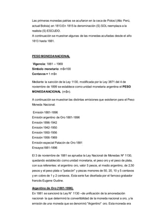 Las primeras monedas patrias se acuñaron en la ceca de Potosí (Alto Perú, 
actual Bolivia) en 1813.En 1815 la denominación (S) SOL reemplaza a la 
realista (S) ESCUDO. 
A continuación se muestran algunas de las monedas acuñadas desde el año 
1813 hasta 1881. 
PESO MONEDA NACIONAL 
Vigencia: 1881 – 1969 
Símbolo monetario: m$n100 
Centavos = 1 m$n 
Mediante la sanción de la Ley 1130, modificada por la Ley 3871 del 4 de 
noviembre de 1899 se establece como unidad monetaria argentina el PESO 
MONEDA NACIONAL (m$n). 
A continuación se muestran las distintas emisiones que existieron para el Peso 
Moneda Nacional. 
Emisión 1881-1896 
Emisión argentino de Oro 1881-1896 
Emisión 1896-1942 
Emisión 1942-1950 
Emisión 1950-1956 
Emisión 1956-1969 
Emisión especial Patacón de Oro 1881 
Ensayos1881-1896 
El 3 de noviembre de 1881 se aprueba la Ley Nacional de Monedas Nº 1130, 
quedando establecido como unidad monetaria, el peso oro y el peso de plata, 
con sus referentes: el argentino oro, valor 5 pesos, el medio argentino, de 2,50 
pesos y el peso plata o "patacón" y piezas menores de 50, 20, 10 y 5 centavos 
y en cobre de 1 y 2 centavos. Esta serie fue diseñada por el famoso grabador 
francés Eugene Oudine. 
Argentino de Oro (1881-1896). 
En 1881 se sancionó la Ley N° 1130 –de unificación de la amonedación 
nacional- la que determinó la convertibilidad de la moneda nacional a oro, y la 
emisión de una moneda que se denominó "Argentino" oro. Esta moneda era 
 
