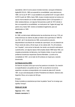 equivalente a $m/n 5 (cinco pesos moneda nacional), casi igual al Soberano 
Inglés(99,12%).En 1885 se suspendió la convertibilidad, para retomarse en 
1899, con la Ley N° 3871, la que establecía una paridad de $1 oro igual a $m/n 
2,2727.A partir de 1899 y hasta 1929, el peso moneda nacional se mantuvo en 
casi la misma relación con el dólar estadounidense ($m/n 2,35 equivalían a 1 
dólar estadounidense), con algunas fluctuaciones a partir de 1914 (donde si 
bien se suspendió la convertibilidad, se mantuvieron las "reglas del juego" del 
patrón oro) y hasta 1927, donde se restableció legalmente, para ser 
abandonada en 1929. 
1896-1942 
En 1896, se interrumpen definitivamente las acuñaciones de la Ley 1130, por 
antieconómicas; los valores de plata ya habían sido suprimidos en 1884.Por 
Ley 3321, del 14 de diciembre de 1895, se encuentra la solución, 
disponiéndose la acuñación de monedas de cuproníquel, con una aleación de: 
75 por ciento de cobre y 25 de níquel, en los valores de5, 10 y 20 centavos. 
Los "níqueles", como se los ha llamado, han tenido una duración estimada en 
cuarenta años, con algunos lapsos interrumpidos desde 1896 hasta 1942, con 
cospeles provenientes de Alemania y los Estados Unidos, lo que ha creado 
problemas durante las respectivas Guerras Mundiales. La serie se ha 
completado en 1941, con el valor de 50 centavos en níquel puro, durando 
brevemente. 
Un Patacón de Oro (1881) 
Se trata de una pieza única que nunca fue puesta en circulación. Su creación 
se especificada en una partido de Ley 1130: se acuñará en oro de los 
argentinos una pieza correspondiente a la moneda de plata de $1 del año 
1881, la que será obsequiada al Señor Presidente de la Nación, General Julio 
Argentino Roca, con un peso de 36,5 grs. 
Ensayos 
Estas monedas se caracterizan por tener la palabra "essai" en el exergo que 
significa "ensayo". 
PESO LEY 18.188 
Vigencia: 1970 – 1985 
Símbolo monetario: $ 
 