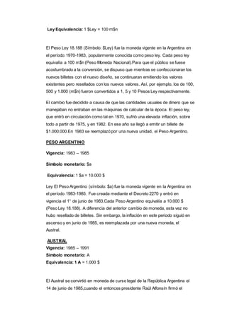 Ley Equivalencia: 1 $Ley = 100 m$n 
El Peso Ley 18.188 (Símbolo: $Ley) fue la moneda vigente en la Argentina en 
el período 1970-1983, popularmente conocida como peso ley. Cada peso ley 
equivalía a 100 m$n (Peso Moneda Nacional).Para que el público se fuese 
acostumbrado a la conversión, se dispuso que mientras se confeccionaran los 
nuevos billetes con el nuevo diseño, se continuaran emitiendo los valores 
existentes pero resellados con los nuevos valores. Así, por ejemplo, los de 100, 
500 y 1.000 (m$n) fueron convertidos a 1, 5 y 10 Pesos Ley respectivamente. 
El cambio fue decidido a causa de que las cantidades usuales de dinero que se 
manejaban no entraban en las máquinas de calcular de la época. El peso ley, 
que entró en circulación como tal en 1970, sufrió una elevada inflación, sobre 
todo a partir de 1975, y en 1982. En ese año se llegó a emitir un billete de 
$1.000.000.En 1983 se reemplazó por una nueva unidad, el Peso Argentino. 
PESO ARGENTINO 
Vigencia: 1983 – 1985 
Símbolo monetario: $a 
Equivalencia: 1 $a = 10.000 $ 
Ley El Peso Argentino (símbolo: $a) fue la moneda vigente en la Argentina en 
el período 1983-1985. Fue creada mediante el Decreto 2270 y entró en 
vigencia el 1° de junio de 1983.Cada Peso Argentino equivalía a 10.000 $ 
(Peso Ley 18.188). A diferencia del anterior cambio de moneda, esta vez no 
hubo resellado de billetes. Sin embargo, la inflación en este periodo siguió en 
ascenso y en junio de 1985, es reemplazada por una nueva moneda, el 
Austral. 
AUSTRAL 
Vigencia: 1985 – 1991 
Símbolo monetario: A 
Equivalencia: 1 A = 1.000 $ 
El Austral se convirtió en moneda de curso legal de la República Argentina el 
14 de junio de 1985,cuando el entonces presidente Raúl Alfonsín firmó el 
 