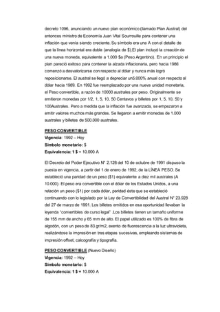 decreto 1096, anunciando un nuevo plan económico (llamado Plan Austral) del 
entonces ministro de Economía Juan Vital Sourrouille para contener una 
inflación que venía siendo creciente. Su símbolo era una A con el detalle de 
que la línea horizontal era doble (analogía de $).El plan incluyó la creación de 
una nueva moneda, equivalente a 1.000 $a (Peso Argentino). En un principio el 
plan pareció exitoso para contener la alzada inflacionaria, pero hacia 1986 
comenzó a desvalorizarse con respecto al dólar y nunca más logró 
reposicionarse. El austral se llegó a depreciar un5.000% anual con respecto al 
dólar hacia 1989. En 1992 fue reemplazado por una nueva unidad monetaria, 
el Peso convertible, a razón de 10000 australes por peso. Originalmente se 
emitieron monedas por 1/2, 1, 5, 10, 50 Centavos y billetes por 1, 5, 10, 50 y 
100Australes. Pero a medida que la inflación fue avanzada, se empezaron a 
emitir valores muchos más grandes. Se llegaron a emitir monedas de 1.000 
australes y billetes de 500.000 australes. 
PESO CONVERTIBLE 
Vigencia: 1992 – Hoy 
Símbolo monetario: $ 
Equivalencia: 1 $ = 10.000 A 
El Decreto del Poder Ejecutivo N° 2.128 del 10 de octubre de 1991 dispuso la 
puesta en vigencia, a partir del 1 de enero de 1992, de la LÍNEA PESO. Se 
estableció una paridad de un peso ($1) equivalente a diez mil australes (A 
10.000). El peso era convertible con el dólar de los Estados Unidos, a una 
relación un peso ($1) por cada dólar, paridad ésta que se estableció 
continuando con lo legislado por la Ley de Convertibilidad del Austral N° 23.928 
del 27 de marzo de 1991. Los billetes emitidos en esa oportunidad llevaban la 
leyenda “convertibles de curso legal” .Los billetes tienen un tamaño uniforme 
de 155 mm de ancho y 65 mm de alto. El papel utilizado es 100% de fibra de 
algodón, con un peso de 83 gr/m2, exento de fluorescencia a la luz ultravioleta, 
realizándose la impresión en tres etapas sucesivas, empleando sistemas de 
impresión offset, calcografía y tipografía. 
PESO CONVERTIBLE (Nuevo Diseño) 
Vigencia: 1992 – Hoy 
Símbolo monetario: $ 
Equivalencia: 1 $ = 10.000 A 
 