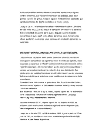 A cinco años del lanzamiento del Peso Convertible, se efectuaron algunos 
cambios en la línea, que incluyeron mejoras en los grabados, papel de un 
gramaje superior (90 gr/m2), marca de agua de molde cilíndrico localizada, que 
reproduce el retrato del diseño orientado en el mismo sentido. 
La Ley N° 25.561, de Emergencia Pública y Reforma del Régimen Cambiario 
del 6 de enero de 2002,en su artículo 3° deroga los artículos 1° y 2° de la Ley 
de Convertibilidad del Austral, por lo que se dispuso suprimir el vocablo 
"convertibles de curso legal" en los billetes de la línea peso. Asimismo, los 
billetes que tienen esa leyenda y que continúan en circulación, conservan su 
curso legal. 
BREVE HISTORIA DE LA MONEDA ARGENTINA Y EQUIVALENCIAS. 
La evolución de los precios de los bienes y servicios (inflación) ha sido una 
preocupación constante de los argentinos desde mediados del siglo XX. No es 
exagerado asegurar que la inflación ha influenciado la evolución social, política 
y económica del país, del mismo modo en que los acontecimientos políticos y 
sociales fueron determinantes en la evolución de la tasa de inflación .Sus 
efectos sobre las variables financieras también determinaron que las empresas 
dedicaran más tiempo al análisis de estas variables que al mejoramiento de la 
productividad. 
En noviembre de 1881 durante el gobierno de Julio Roca se estableció como 
patrón monetario argentino al Peso Moneda Nacional (M$N) por la ley 1130 de 
Unificación Monetaria. 
El 5 de abril de 1969, por la ley 18.188/69, vigente a partir del 1ro de enero de 
1970, se estableció comunidad monetaria argentina el Peso Ley ($ley) 
1 Peso Ley = 100 Pesos Moneda Nacional. 
Mediante el decreto 22.707, vigente a partir del 1ro de junio de 1983, se 
establece como nueva unidad monetaria argentina el Peso Argentino ($a). 
1 Peso Argentino = 10.000 Pesos Ley. 
Luego, por el decreto 1096, del 14 de junio de 1985, vigente a partir del 15 de 
junio de 1985, se establece como unidad monetaria argentina el Austral (A). 
1 Austral = 1000 Pesos Argentinos 
 