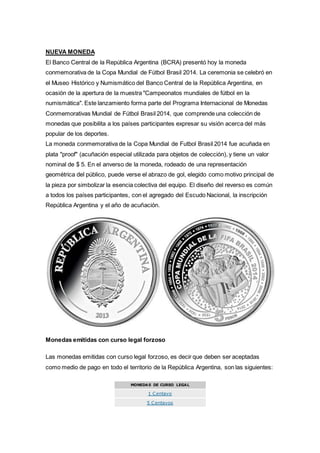 NUEVA MONEDA 
El Banco Central de la República Argentina (BCRA) presentó hoy la moneda 
conmemorativa de la Copa Mundial de Fútbol Brasil 2014. La ceremonia se celebró en 
el Museo Histórico y Numismático del Banco Central de la República Argentina, en 
ocasión de la apertura de la muestra "Campeonatos mundiales de fútbol en la 
numismática". Este lanzamiento forma parte del Programa Internacional de Monedas 
Conmemorativas Mundial de Fútbol Brasil 2014, que comprende una colección de 
monedas que posibilita a los países participantes expresar su visión acerca del más 
popular de los deportes. 
La moneda conmemorativa de la Copa Mundial de Futbol Brasil 2014 fue acuñada en 
plata "proof" (acuñación especial utilizada para objetos de colección), y tiene un valor 
nominal de $ 5. En el anverso de la moneda, rodeado de una representación 
geométrica del público, puede verse el abrazo de gol, elegido como motivo principal de 
la pieza por simbolizar la esencia colectiva del equipo. El diseño del reverso es común 
a todos los países participantes, con el agregado del Escudo Nacional, la inscripción 
República Argentina y el año de acuñación. 
Monedas emitidas con curso legal forzoso 
Las monedas emitidas con curso legal forzoso, es decir que deben ser aceptadas 
como medio de pago en todo el territorio de la República Argentina, son las siguientes: 
MONEDAS DE CURSO LEGAL 
1 Centavo 
5 Centavos 
 