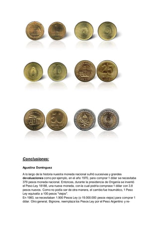 Conclusiones: 
Agustina Domínguez 
A lo largo de la historia nuestra moneda nacional sufrió sucesivas y grandes 
devaluaciones como por ejemplo, en el año 1970, para comprar 1 dólar se necesitaba 
379 pesos moneda nacional. Entonces, durante la presidencia de Onganía se inventó 
el Peso Ley 18188, una nueva moneda, con la cual podría comprase 1 dólar con 3.8 
pesos nuevos. Como no podía ser de otra manera, el cambio fue traumático, 1 Peso 
Ley equivalía a 100 pesos "viejos". 
En 1983, se necesitaban 1.900 Pesos Ley (o 19.000.000 pesos viejos) para comprar 1 
dólar. Otro general, Bignone, reemplaza los Pesos Ley por el Peso Argentino y re- 
 