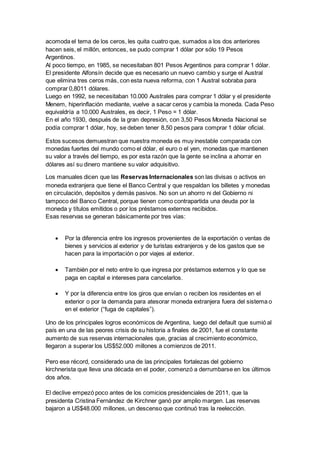 acomoda el tema de los ceros, les quita cuatro que, sumados a los dos anteriores 
hacen seis, el millón, entonces, se pudo comprar 1 dólar por sólo 19 Pesos 
Argentinos. 
Al poco tiempo, en 1985, se necesitaban 801 Pesos Argentinos para comprar 1 dólar. 
El presidente Alfonsín decide que es necesario un nuevo cambio y surge el Austral 
que elimina tres ceros más, con esta nueva reforma, con 1 Austral sobraba para 
comprar 0,8011 dólares. 
Luego en 1992, se necesitaban 10.000 Australes para comprar 1 dólar y el presidente 
Menem, hiperinflación mediante, vuelve a sacar ceros y cambia la moneda. Cada Peso 
equivaldría a 10.000 Australes, es decir, 1 Peso = 1 dólar. 
En el año 1930, después de la gran depresión, con 3,50 Pesos Moneda Nacional se 
podía comprar 1 dólar, hoy, se deben tener 8,50 pesos para comprar 1 dólar oficial. 
Estos sucesos demuestran que nuestra moneda es muy inestable comparada con 
monedas fuertes del mundo como el dólar, el euro o el yen, monedas que mantienen 
su valor a través del tiempo, es por esta razón que la gente se inclina a ahorrar en 
dólares así su dinero mantiene su valor adquisitivo. 
Los manuales dicen que las Reservas Internacionales son las divisas o activos en 
moneda extranjera que tiene el Banco Central y que respaldan los billetes y monedas 
en circulación, depósitos y demás pasivos. No son un ahorro ni del Gobierno ni 
tampoco del Banco Central, porque tienen como contrapartida una deuda por la 
moneda y títulos emitidos o por los préstamos externos recibidos. 
Esas reservas se generan básicamente por tres vías: 
 Por la diferencia entre los ingresos provenientes de la exportación o ventas de 
bienes y servicios al exterior y de turistas extranjeros y de los gastos que se 
hacen para la importación o por viajes al exterior. 
 También por el neto entre lo que ingresa por préstamos externos y lo que se 
paga en capital e intereses para cancelarlos. 
 Y por la diferencia entre los giros que envían o reciben los residentes en el 
exterior o por la demanda para atesorar moneda extranjera fuera del sistema o 
en el exterior (“fuga de capitales”). 
Uno de los principales logros económicos de Argentina, luego del default que sumió al 
país en una de las peores crisis de su historia a finales de 2001, fue el constante 
aumento de sus reservas internacionales que, gracias al crecimiento económico, 
llegaron a superar los US$52.000 millones a comienzos de 2011. 
Pero ese récord, considerado una de las principales fortalezas del gobierno 
kirchnerista que lleva una década en el poder, comenzó a derrumbarse en los últimos 
dos años. 
El declive empezó poco antes de los comicios presidenciales de 2011, que la 
presidenta Cristina Fernández de Kirchner ganó por amplio margen. Las reservas 
bajaron a US$48.000 millones, un descenso que continuó tras la reelección. 
 