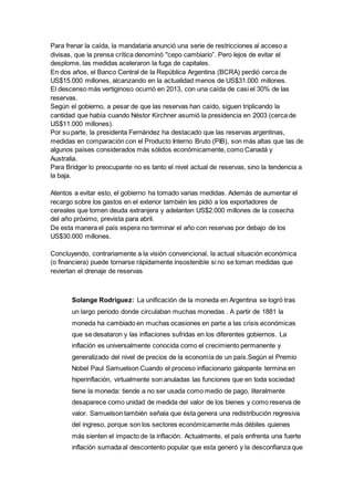 Para frenar la caída, la mandataria anunció una serie de restricciones al acceso a 
divisas, que la prensa crítica denominó "cepo cambiario”. Pero lejos de evitar el 
desplome, las medidas aceleraron la fuga de capitales. 
En dos años, el Banco Central de la República Argentina (BCRA) perdió cerca de 
US$15.000 millones, alcanzando en la actualidad menos de US$31.000 millones. 
El descenso más vertiginoso ocurrió en 2013, con una caída de casi el 30% de las 
reservas. 
Según el gobierno, a pesar de que las reservas han caído, siguen triplicando la 
cantidad que había cuando Néstor Kirchner asumió la presidencia en 2003 (cerca de 
US$11.000 millones). 
Por su parte, la presidenta Fernández ha destacado que las reservas argentinas, 
medidas en comparación con el Producto Interno Bruto (PIB), son más altas que las de 
algunos países considerados más sólidos económicamente, como Canadá y 
Australia. 
Para Bridger lo preocupante no es tanto el nivel actual de reservas, sino la tendencia a 
la baja. 
Atentos a evitar esto, el gobierno ha tomado varias medidas. Además de aumentar el 
recargo sobre los gastos en el exterior también les pidió a los exportadores de 
cereales que tomen deuda extranjera y adelanten US$2.000 millones de la cosecha 
del año próximo, prevista para abril. 
De esta manera el país espera no terminar el año con reservas por debajo de los 
US$30.000 millones. 
Concluyendo, contrariamente a la visión convencional, la actual situación económica 
(o financiera) puede tornarse rápidamente insostenible si no se toman medidas que 
reviertan el drenaje de reservas 
Solange Rodriguez: La unificación de la moneda en Argentina se logró tras 
un largo periodo donde circulaban muchas monedas . A partir de 1881 la 
moneda ha cambiado en muchas ocasiones en parte a las crisis económicas 
que se desataron y las inflaciones sufridas en los diferentes gobiernos. La 
inflación es universalmente conocida como el crecimiento permanente y 
generalizado del nivel de precios de la economía de un país.Según el Premio 
Nobel Paul Samuelson Cuando el proceso inflacionario galopante termina en 
hiperinflación, virtualmente son anuladas las funciones que en toda sociedad 
tiene la moneda: tiende a no ser usada como medio de pago, literalmente 
desaparece como unidad de medida del valor de los bienes y como reserva de 
valor. Samuelson también señala que ésta genera una redistribución regresiva 
del ingreso, porque son los sectores económicamente más débiles quienes 
más sienten el impacto de la inflación. Actualmente, el país enfrenta una fuerte 
inflación sumada al descontento popular que esta generó y la desconfianza que 
 