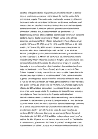 se refleja en la posibilidad de mejorar.Universalmente la inflación es definida 
como el crecimiento permanente y generalizado del nivel de precios de la 
economía de un país. El aumento en los precios debe perdurar en el tiempo y 
debe comprender a la generalidad de bienes y servicios que se ofrecen en el 
mercado.A su vez, otro factor muy importante por lo que estuve investigando 
es la repercusión en la población y el daño que estos cambios financieros 
provocaron. Debido a esto, la desconfianza en los gobernantes. La 
desconfianza y el miedo a la inestabilidad económica se volvieron un panorama 
cotidiano. Aquí se detalla brevemente la inflación sufrida en los últimos 
gobiernos. La dictadura (76-83) Inflación de hasta el 444% de inflación anual 
en el 76; 176% en el 77; 175% en el 78; 159% en el 79; 100% en el 80; 164% 
en el 81; 343% en el 82 y 433% en el 83. Si hacemos un promedio total de 
esos ocho años, arroja una inflación promedio de 249,7% por año Raúl 
Alfonsín (83-89) No supo o no pudo controlarla. Hubo una gran inflación anual 
durante su período C. S. Menem (89-99) Aunque los primeros años parecía 
imposible (89 y 90 con inflaciones anuales de 4 dígitos) y tuvo dificultades para 
controlar la hiperinflación heredada del alfonsinismo, lo logró. El precio fue 
desregular la economía privatizar ,desindustrializar, descapitalizar (vendimos 
todos los lingotes de oro del Banco Central), y todo por, como decía Pino 
Solanas, imponer “como ley una mentira: un peso = un dólar. Logra detener la 
inflación, pero deja indefensa la industria nacional.” En fin, detuvo la inflación, 
si, pero a un costo político, social, económico e histórico demasiado alto F. De 
la Rúa (00-01) no tuvo inflación, es verdad, pero la economía no sólo no crecía, 
sino que se contraía. La crisis social era inminente. E.A. Duhalde (02) tuvo una 
inflación del 25% y todavía se seguía en recesión económica, sumado a la 
grave crisis social que ya existía. En el gobierno de Nestor Kirchner se puso a 
cabo el plan de Desendeudamiento. La Argentina salió del default 
reestructurando su deuda por más de U$S67.000 millones y canceló la deuda 
con el FMI. La deuda externa que en el 2003 representaba el 130% del PBI en 
2007 era inferior al 50% del PBI. La actualidad de la moneda El cepo cambiario 
fue el primer acto administrativo de Cristina Kirchner ni bien triunfó en las 
presidenciales de 2011 con el 54% de los votos. En estos tres años, se 
perdieron 20.252 millones de dólares de las reservas del Banco Central, el 
dólar oficial saltó de $ 4,26 a $ 8,50 y el blue, protagonista de estos tres años, 
saltó de $ 4,49 a 15 pesos, aunque hace un mes estaba en $ 16. También fue 
el cepo cambiario, y la escasez de dólares, lo que llevó a la Argentina a caer 
nuevamente en un “default”, aunque no un verdadero default como el del 2001. 
 