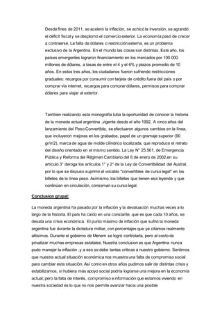 Desde fines de 2011, se aceleró la inflación, se achicó la inversión, se agrandó 
el déficit fiscal y se desplomó el comercio exterior. La economía pasó de crecer 
a contraerse. La falta de dólares o restricción externa, es un problema 
exclusivo de la Argentina. En el mundo las cosas son distintas. Este año, los 
países emergentes lograron financiamiento en los mercados por 100.000 
millones de dólares, a tasas de entre el 4 y el 6% y plazos promedio de 10 
años. En estos tres años, los ciudadanos fueron sufriendo restricciones 
graduales: recargos por consumir con tarjeta de crédito fuera del país o por 
comprar vía internet, recargos para comprar dólares, permisos para comprar 
dólares para viajar al exterior. 
Tambien realizando esta monografía tuba la oportunidad de conocer la historia 
de la moneda actual argentina ,vigente desde el año 1992. A cinco años del 
lanzamiento del Peso Convertible, se efectuaron algunos cambios en la línea, 
que incluyeron mejoras en los grabados, papel de un gramaje superior (90 
gr/m2), marca de agua de molde cilíndrico localizada, que reproduce el retrato 
del diseño orientado en el mismo sentido. La Ley N° 25.561, de Emergencia 
Pública y Reforma del Régimen Cambiario del 6 de enero de 2002,en su 
artículo 3° deroga los artículos 1° y 2° de la Ley de Convertibilidad del Austral, 
por lo que se dispuso suprimir el vocablo "convertibles de curso legal" en los 
billetes de la línea peso. Asimismo, los billetes que tienen esa leyenda y que 
continúan en circulación, conservan su curso legal. 
Conclusion grupal: 
La moneda argentina ha pasado por la inflación y la devaluación muchas veces a lo 
largo de la historia. El país ha caído en una constante, que es que cada 10 años, se 
desata una crisis económica. El punto máximo de inflación que sufrió la moneda 
argentina fue durante la dictadura militar, con porcentajes que ya citamos realmente 
altísimos. Durante el gobierno de Menem se logró controlarla, pero al costo de 
privatizar muchas empresas estatales. Nuestra conclusion es que Argentina nunca 
pudo manejar la inflación ,y a eso se debe tantas criticas a nuestro gobierno. Sentimos 
que nuestra actual situación económica nos muestra una falta de compromiso social 
para cambiar esta situación. Así como en otros años pudimos salir de distintas crisis y 
estabilizarnos, si hubiera más apoyo social podría lograrse una mejora en la economía 
actual; pero la falta de interés, compromiso e información que estamos viviendo en 
nuestra sociedad es lo que no nos permite avanzar hacia una posible 
 