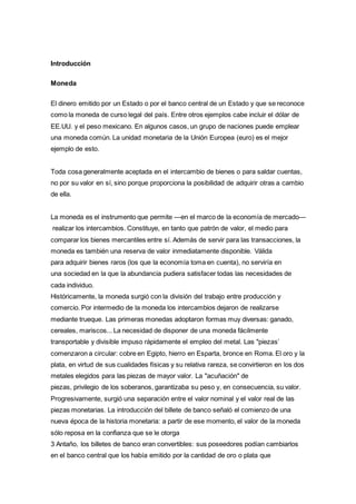 Introducción 
Moneda 
El dinero emitido por un Estado o por el banco central de un Estado y que se reconoce 
como la moneda de curso legal del país. Entre otros ejemplos cabe incluir el dólar de 
EE.UU. y el peso mexicano. En algunos casos, un grupo de naciones puede emplear 
una moneda común. La unidad monetaria de la Unión Europea (euro) es el mejor 
ejemplo de esto. 
Toda cosa generalmente aceptada en el intercambio de bienes o para saldar cuentas, 
no por su valor en sí, sino porque proporciona la posibilidad de adquirir otras a cambio 
de ella. 
La moneda es el instrumento que permite —en el marco de la economía de mercado— 
realizar los intercambios. Constituye, en tanto que patrón de valor, el medio para 
comparar los bienes mercantiles entre sí. Además de servir para las transacciones, la 
moneda es también una reserva de valor inmediatamente disponible. Válida 
para adquirir bienes raros (los que la economía toma en cuenta), no serviría en 
una sociedad en la que la abundancia pudiera satisfacer todas las necesidades de 
cada individuo. 
Históricamente, la moneda surgió con la división del trabajo entre producción y 
comercio. Por intermedio de la moneda los intercambios dejaron de realizarse 
mediante trueque. Las primeras monedas adoptaron formas muy diversas: ganado, 
cereales, mariscos... La necesidad de disponer de una moneda fácilmente 
transportable y divisible impuso rápidamente el empleo del metal. Las "piezas’ 
comenzaron a circular: cobre en Egipto, hierro en Esparta, bronce en Roma. El oro y la 
plata, en virtud de sus cualidades físicas y su relativa rareza, se convirtieron en los dos 
metales elegidos para las piezas de mayor valor. La "acuñación" de 
piezas, privilegio de los soberanos, garantizaba su peso y, en consecuencia, su valor. 
Progresivamente, surgió una separación entre el valor nominal y el valor real de las 
piezas monetarias. La introducción del billete de banco señaló el comienzo de una 
nueva época de la historia monetaria: a partir de ese momento, el valor de la moneda 
sólo reposa en la confianza que se le otorga 
3 Antaño, los billetes de banco eran convertibles: sus poseedores podían cambiarlos 
en el banco central que los había emitido por la cantidad de oro o plata que 
 