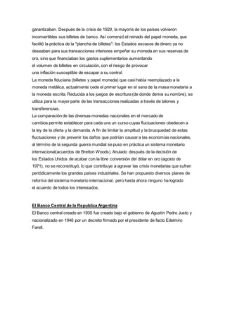 garantizaban. Después de la crisis de 1929, la mayoría de los países volvieron 
inconvertibles sus billetes de banco. Así comenzó el reinado del papel moneda, que 
facilitó la práctica de la "plancha de billetes": los Estados escasos de dinero ya no 
deseaban para sus transacciones interiores empeñar su moneda en sus reservas de 
oro, sino que financiaban los gastos suplementarios aumentando 
el volumen de billetes en circulación, con el riesgo de provocar 
una inflación susceptible de escapar a su control. 
La moneda fiduciaria (billetes y papel moneda) que casi había reemplazado a la 
moneda metálica, actualmente cede el primer lugar en el seno de la masa monetaria a 
la moneda escrita. Reducida a los juegos de escritura (de donde deriva su nombre), se 
utiliza para la mayor parte de las transacciones realizadas a través de talones y 
transferencias. 
La comparación de las diversas monedas nacionales en el mercado de 
cambios permite establecer para cada una un curso cuyas fluctuaciones obedecen a 
la ley de la oferta y la demanda. A fin de limitar la amplitud y la brusquedad de estas 
fluctuaciones y de prevenir los daños que podrían causar a las economías nacionales, 
al término de la segunda guerra mundial se puso en práctica un sistema monetario 
internacional(acuerdos de Bretton Woods). Anulado después de la decisión de 
los Estados Unidos de acabar con la libre conversión del dólar en oro (agosto de 
1971), no se reconstituyó, lo que contribuye a agravar las crisis monetarias que sufren 
periódicamente los grandes países industriales. Se han propuesto diversos planes de 
reforma del sistema monetario internacional, pero hasta ahora ninguno ha logrado 
el acuerdo de todos los interesados. 
El Banco Central de la Republica Argentina 
El Banco central creado en 1935 fue creado bajo el gobierno de Agustín Pedro Justo y 
nacionalizado en 1946 por un decreto firmado por el presidente de facto Edelmiro 
Farell. 
 