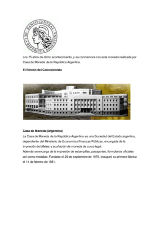 Los 75 años de dicho acontecimiento, y se conmemora con esta moneda realizada por 
Casa de Moneda de la República Argentina. 
El Rincón del Coleccionista 
Casa de Moneda (Argentina) 
La Casa de Moneda de la República Argentina es una Sociedad del Estado argentina, 
dependiente del Ministerio de Economía y Finanzas Públicas, encargada de la 
impresión de billetes y acuñación de moneda de curso legal. 
Además se encarga de la impresión de estampillas, pasaportes, formularios oficiales 
así como medallas. Fundada el 29 de septiembre de 1875, inauguró su primera fábrica 
el 14 de febrero de 1881. 
 