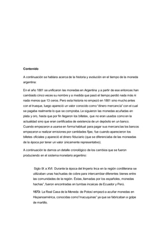 Contenido 
A continuación se hablara acerca de la historia y evolución en el tiempo de la moneda 
argentina: 
En el año 1881 se unificaron las monedas en Argentina y a partir de ese entonces han 
cambiado cinco veces su nombre y a medida que pasó el tiempo perdió nada más ni 
nada menos que 13 ceros. Pero esta historia no empezó en 1881 sino mucho antes 
con el trueque, luego apareció un valor conocido como “dinero mercancía‟ con el cual 
se pagaba realmente lo que se compraba. Le siguieron las monedas acuñadas en 
plata y oro, hasta que por fin llegaron los billetes, que no eran usados como en la 
actualidad sino que eran certificados de existencia de un depósito en un banco. 
Cuando empezaron a usarse en forma habitual para pagar sus mercancías los bancos 
empezaron a realizar emisiones por cantidades fijas; fue cuando aparecieron los 
billetes oficiales y apareció el dinero fiduciario (que se diferenciaba de las moneadas 
de la época por tener un valor únicamente representativo). 
A continuación te damos un detalle cronológico de los cambios que se fueron 
produciendo en el sistema monetario argentino: 
Siglo IX a XVI: Durante la época del Imperio Inca en la región cordillerana se 
utilizaban unas hachuelas de cobre para intercambiar diferentes bienes entre 
las comunidades de la región. Éstas, llamadas por los españoles, monedas 
hachas‟, fueron encontradas en tumbas incaicas de Ecuador y Perú. 
1573: La Real Casa de la Moneda de Potosí empezó a acuñar monedas en 
Hispanoamérica, conocidas como”macuquinas‟ ya que se fabricaban a golpe 
de martillo. 
 
