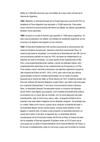 billete de 1.000.000 pesos ley que es el billete de mayor valor nominal de la 
historia de Argentina. 
1983: Mediante un Decreto firmado por el Poder Ejecutivo (número 22.707) se 
estableció el Peso Argentino que equivalía a 10.000 pesos ley. Para poder 
hacer más fácil el reconocimiento del dinero los billetes de valores equivalentes 
llevaban tonos parecidos. 
1985: Empezó a circular el Austral, que equivalía a 1.000 pesos argentinos. En 
este caso se diseñaron los billetes con retratos de residentes argentinos en los 
anversos y la alegoría del progreso en los reversos. 
1992: El Decreto Presidencial 2128 cambio nuevamente la denominación del 
sistema monetario de este país, pasando a llamarse nuevamente Peso. El 
sistema rige hasta la actualidad. La moneda de la Asamblea del año XIII Con el 
pronunciamiento patriota de mayo de 1810, las ideas de independencia se 
extiende por todo el Virreinato. La Junta decide enviar expediciones al Alto 
Perú, zona preponderantemente realista y donde los patriotas habían sido 
sangrientamente reprimidos en las sublevaciones de Chuquisaca y La Paz. 
Tras variada suerte, marchas y retrocesos, los ejércitos argentinos ocupan la 
Villa Imperial de Potosí en1810, 1813 y 1815, pero sólo en las dos últimas 
oportunidades se toman medidas relacionadas con el medio circulante. 
Después de la victoria de Salta, el 20 de febrero de 1813, el Ejército Auxiliar del 
Perú las órdenes del General Belgrano ocupa Potosí, que había sido evacuada 
por el general Goyenecheel 1º de marzo. Comunicada la noticia a Buenos 
Aires, la Asamblea General Constituyente recibe un proyecto del diputado 
doctor Pedro José Agrelo que propone, como medida eminentemente política, 
la acuñación de un nuevo tipo de moneda, con "la única alteración del sello, 
substituyendo, bajo la misma Ley, peso y valor, el augusto emblema de la 
Libertad a las execrables imágenes de los déspotas antiguos". Se aclaraba que 
su crédito "debe ser el mismo, a pesar de la variación accidental del sello" y 
acompañaba dibujos de las nuevas piezas, aunque estos diseños no han 
llegado a nuestros días. En base a este proyecto, la Asamblea sancionó, en 
sesión del martes 13 de abril, la siguiente ley: La Asamblea General 
Constituyente de las Provincias Unidas del Río de la Plata en Sesión de este 
día ha expedido el Decreto siguiente:“Expídase orden al S.P.E para que la 
comunique por su parte al Superintendente de la Casa de Moneda de Potosí, a 
fin de que inmediatamente y bajo la misma ley y peso que ha tenido la moneda 
 