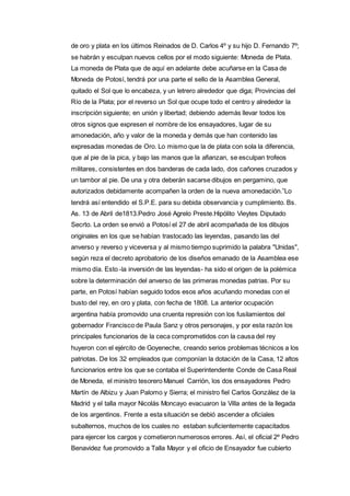 de oro y plata en los últimos Reinados de D. Carlos 4º y su hijo D. Fernando 7º; 
se habrán y esculpan nuevos cellos por el modo siguiente: Moneda de Plata. 
La moneda de Plata que de aquí en adelante debe acuñarse en la Casa de 
Moneda de Potosí, tendrá por una parte el sello de la Asamblea General, 
quitado el Sol que lo encabeza, y un letrero alrededor que diga; Provincias del 
Río de la Plata; por el reverso un Sol que ocupe todo el centro y alrededor la 
inscripción siguiente; en unión y libertad; debiendo además llevar todos los 
otros signos que expresen el nombre de los ensayadores, lugar de su 
amonedación, año y valor de la moneda y demás que han contenido las 
expresadas monedas de Oro. Lo mismo que la de plata con sola la diferencia, 
que al pie de la pica, y bajo las manos que la afianzan, se esculpan trofeos 
militares, consistentes en dos banderas de cada lado, dos cañones cruzados y 
un tambor al pie. De una y otra deberán sacarse dibujos en pergamino, que 
autorizados debidamente acompañen la orden de la nueva amonedación.”Lo 
tendrá así entendido el S.P.E. para su debida observancia y cumplimiento. Bs. 
As. 13 de Abril de1813.Pedro José Agrelo Preste.Hipólito Vieytes Diputado 
Secrto. La orden se envió a Potosí el 27 de abril acompañada de los dibujos 
originales en los que se habían trastocado las leyendas, pasando las del 
anverso y reverso y viceversa y al mismo tiempo suprimido la palabra "Unidas", 
según reza el decreto aprobatorio de los diseños emanado de la Asamblea ese 
mismo día. Esto -la inversión de las leyendas- ha sido el origen de la polémica 
sobre la determinación del anverso de las primeras monedas patrias. Por su 
parte, en Potosí habían seguido todos esos años acuñando monedas con el 
busto del rey, en oro y plata, con fecha de 1808. La anterior ocupación 
argentina había promovido una cruenta represión con los fusilamientos del 
gobernador Francisco de Paula Sanz y otros personajes, y por esta razón los 
principales funcionarios de la ceca comprometidos con la causa del rey 
huyeron con el ejército de Goyeneche, creando serios problemas técnicos a los 
patriotas. De los 32 empleados que componían la dotación de la Casa, 12 altos 
funcionarios entre los que se contaba el Superintendente Conde de Casa Real 
de Moneda, el ministro tesorero Manuel Carrión, los dos ensayadores Pedro 
Martín de Albizu y Juan Palomo y Sierra; el ministro fiel Carlos González de la 
Madrid y el talla mayor Nicolás Moncayo evacuaron la Villa antes de la llegada 
de los argentinos. Frente a esta situación se debió ascender a oficiales 
subalternos, muchos de los cuales no estaban suficientemente capacitados 
para ejercer los cargos y cometieron numerosos errores. Así, el oficial 2º Pedro 
Benavidez fue promovido a Talla Mayor y el oficio de Ensayador fue cubierto 
 