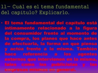 11- Cuál es el tema fundamental
del capítulo? Explicarlo.
• El tema fundamental del capítulo está
íntimamente relacionado a la figura
del consumidor frente al momento de
la compra, los planes que hace antes
de efectuarla, la forma en que piensa
y actúa frente a la misma. También
hace referencia a los agentes
externos que intervienen en la misma,
tales como los publicistas y las
empresas mismas en general.07/08/2014 Diego Cali 5 A La Providencia
 