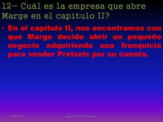 12- Cuál es la empresa que abre
Marge en el capítulo II?
• En el capítulo II, nos encontramos con
que Marge decide abrir un pequeño
negocio adquiriendo una franquicia
para vender Pretzels por su cuenta.
07/08/2014 Diego Cali 5 A La Providencia
 