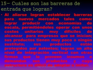 15- Cuáles son las barreras de
entrada que logran?
• Al aliarse logran establecer barreras
para nuevos mercados tales como:
lograr producir con economías de
escala, permitiéndoles operar con unos
costos unitarios muy difíciles de
alcanzar para empresas que se inician;
sus productos tienen muy poco o ningún
sustituto; sus productos están
protegidos por patentes; logran un alto
nivel de integración vertical con otras
firmas que le proveen insumos o
demandan sus productos y cuya
estructura es difícil de adoptar o imitar.07/08/2014 Diego Cali 5 A La Providencia
 