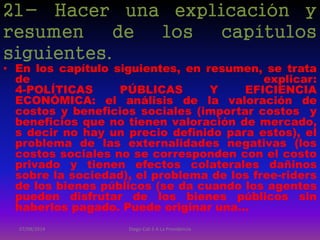 21- Hacer una explicación y
resumen de los capítulos
siguientes.
• En los capítulo siguientes, en resumen, se trata
de explicar:
4-POLÍTICAS PÚBLICAS Y EFICIENCIA
ECONÓMICA: el análisis de la valoración de
costos y beneficios sociales (importar costos y
beneficios que no tienen valoración de mercado,
s decir no hay un precio definido para estos), el
problema de las externalidades negativas (los
costos sociales no se corresponden con el costo
privado y tienen efectos colaterales dañinos
sobre la sociedad), el problema de los free-riders
de los bienes públicos (se da cuando los agentes
pueden disfrutar de los bienes públicos sin
haberlos pagado. Puede originar una…
07/08/2014 Diego Cali 5 A La Providencia
 