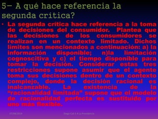 5- A qué hace referencia la
segunda crítica?
• La segunda crítica hace referencia a la toma
de decisiones del consumidor. Plantea que
las decisiones de los consumidores se
realizan en un contexto limitado. Dichos
límites son mencionados a continuación: a) la
información disponible; n)la limitación
cognoscitiva y c) el tiempo disponible para
tomar la decisión. Considerar estas tres
restricciones supone asumir que el agente
toma sus decisiones dentro de un contexto
complejo, donde la decisión racional es
inalcanzable. La existencia de la
“racionalidad limitada” supone que el modelo
de racionalidad perfecta es sustituido por
uno más flexible.
07/08/2014 Diego Cali 5 A La Providencia
 