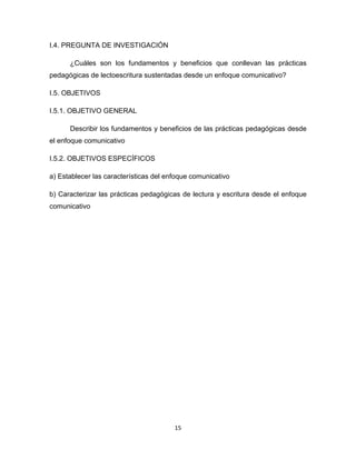 15
I.4. PREGUNTA DE INVESTIGACIÓN
¿Cuáles son los fundamentos y beneficios que conllevan las prácticas
pedagógicas de lectoescritura sustentadas desde un enfoque comunicativo?
I.5. OBJETIVOS
I.5.1. OBJETIVO GENERAL
Describir los fundamentos y beneficios de las prácticas pedagógicas desde
el enfoque comunicativo
I.5.2. OBJETIVOS ESPECÍFICOS
a) Establecer las características del enfoque comunicativo
b) Caracterizar las prácticas pedagógicas de lectura y escritura desde el enfoque
comunicativo
 