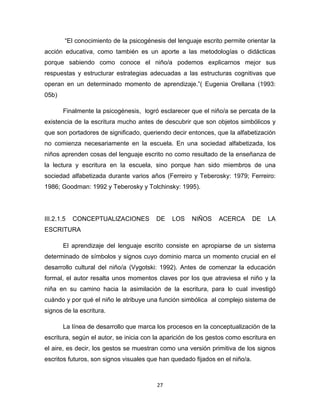 27
“El conocimiento de la psicogénesis del lenguaje escrito permite orientar la
acción educativa, como también es un aporte a las metodologías o didácticas
porque sabiendo como conoce el niño/a podemos explicarnos mejor sus
respuestas y estructurar estrategias adecuadas a las estructuras cognitivas que
operan en un determinado momento de aprendizaje.”( Eugenia Orellana (1993:
05b)
Finalmente la psicogénesis, logró esclarecer que el niño/a se percata de la
existencia de la escritura mucho antes de descubrir que son objetos simbólicos y
que son portadores de significado, queriendo decir entonces, que la alfabetización
no comienza necesariamente en la escuela. En una sociedad alfabetizada, los
niños aprenden cosas del lenguaje escrito no como resultado de la enseñanza de
la lectura y escritura en la escuela, sino porque han sido miembros de una
sociedad alfabetizada durante varios años (Ferreiro y Teberosky: 1979; Ferreiro:
1986; Goodman: 1992 y Teberosky y Tolchinsky: 1995).
III.2.1.5 CONCEPTUALIZACIONES DE LOS NIÑOS ACERCA DE LA
ESCRITURA
El aprendizaje del lenguaje escrito consiste en apropiarse de un sistema
determinado de símbolos y signos cuyo dominio marca un momento crucial en el
desarrollo cultural del niño/a (Vygotski: 1992). Antes de comenzar la educación
formal, el autor resalta unos momentos claves por los que atraviesa el niño y la
niña en su camino hacia la asimilación de la escritura, para lo cual investigó
cuándo y por qué el niño le atribuye una función simbólica al complejo sistema de
signos de la escritura.
La línea de desarrollo que marca los procesos en la conceptualización de la
escritura, según el autor, se inicia con la aparición de los gestos como escritura en
el aire, es decir, los gestos se muestran como una versión primitiva de los signos
escritos futuros, son signos visuales que han quedado fijados en el niño/a.
 