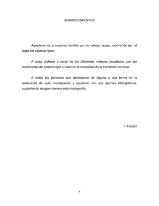 4
AGRADECIMIENTOS
Agradecemos a nuestras familias por su valioso apoyo, motivando así, el
logro del objetivo fijado.
A cada profesor a cargo de los diferentes módulos impartidos, por ser
mediadores de aprendizajes y creer en la necesidad de la formación contÍnua.
A todas las personas que participaron de alguna u otra forma en la
realización de esta investigación y ayudaron con sus aportes bibliográficos,
sustentando de gran manera esta monografía.
El Equipo
 