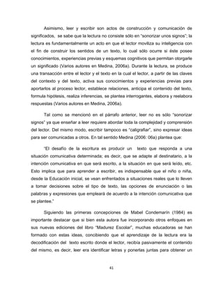 41
Asimismo, leer y escribir son actos de construcción y comunicación de
significados, se sabe que la lectura no consiste sólo en “sonorizar unos signos”; la
lectura es fundamentalmente un acto en que el lector moviliza su inteligencia con
el fin de construir los sentidos de un texto, lo cual sólo ocurre si éste posee
conocimientos, experiencias previas y esquemas cognitivos que permitan otorgarle
un significado (Varios autores en Medina, 2006a). Durante la lectura, se produce
una transacción entre el lector y el texto en la cual el lector, a partir de las claves
del contexto y del texto, activa sus conocimientos y experiencias previas para
aportarlos al proceso lector, establece relaciones, anticipa el contenido del texto,
formula hipótesis, realiza inferencias, se plantea interrogantes, elabora y reelabora
respuestas (Varios autores en Medina, 2006a).
Tal como se mencionó en el párrafo anterior, leer no es sólo “sonorizar
signos” ya que enseñar a leer requiere abordar toda la complejidad y comprensión
del lector. Del mismo modo, escribir tampoco es “caligrafiar”, sino expresar ideas
para ser comunicadas a otros. En tal sentido Medina (2006: 06a) plantea que:
“El desafío de la escritura es producir un texto que responda a una
situación comunicativa determinada; es decir, que se adapte al destinatario, a la
intención comunicativa en que será escrito, a la situación en que será leído, etc.
Esto implica que para aprender a escribir, es indispensable que el niño o niña,
desde la Educación inicial, se vean enfrentados a situaciones reales que lo lleven
a tomar decisiones sobre el tipo de texto, las opciones de enunciación o las
palabras y expresiones que empleará de acuerdo a la intención comunicativa que
se plantee.”
Siguiendo las primeras concepciones de Mabel Condemarín (1984) es
importante destacar que si bien esta autora fue incorporando otros enfoques en
sus nuevas ediciones del libro “Madurez Escolar”, muchas educadoras se han
formado con estas ideas, concibiendo que el aprendizaje de la lectura era la
decodificación del texto escrito donde el lector, recibía pasivamente el contenido
del mismo, es decir, leer era identificar letras y ponerlas juntas para obtener un
 