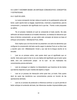44
III.4 LEER Y ESCRIBIR DESDE UN ENFOQUE COMUNICATIVO: CONCEPTOS
Y ESTRATEGIAS
III.4.1 QUÉ ES LEER.
La nueva concepción de leer coloca el acento en la participación activa del
lector, quien aporta todo su bagaje, experiencias, vivencias y expectativas, para la
comprensión y recreación del significado de lo que lee. Frente a esta propuesta
se define:
“Es el proceso mediante el cual se comprende el texto escrito. De esta
definición de lectura basada en el modelo interactivo, se destaca la relevancia que
tiene el término comprensión, ya que sobre este concepto de lectura se basa el
enfoque comunicativo.” (Montserrat Fons, 2004)
Esto implica que a la hora de leer se presentan una serie de elementos que
configuran la comprensión del texto escrito según lo plantea Fons en su libro Leer
y escribir para vivir: Alfabetización Inicial y uso real de la lengua escrita en la
escuela:
• Leer es un proceso activo, esto quiere decir que el significado que un
escrito tiene para quien lo lee no es una réplica del significado que el autor quiso
darle, sino una construcción propia en la cual se ven implicados los
conocimientos previos del lector.
• Leer es conseguir un objetivo: la interpretación que hacemos de los textos
que leemos depende en gran medida del objetivo a lograr.
• Leer es un proceso de interacción entre quien lee y el texto. Esto quiere
decir de quien lee transforma sus conocimientos previos en función de las
aportaciones del texto.
• Leer es un proceso de predicción e inferencia continúa: Lo que le permite al
lector anticipar el contenido del texto, las inferencias resultan imprescindibles para
 