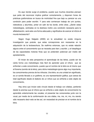 52
Es aquí donde surge el problema, puesto que muchos docentes piensan
que parte del reconocer implica graficar correctamente, y disponen horas de
prácticas grafomotoras en busca de motricidad fina que bajo su parecer es una
condición para poder escribir. Y para esto comienzan trabajo de unir puntos,
reiterativos y aburridos, pintar sin salir de los borde, entre otras. ¿Serán estas
metodologías, centradas en la destreza motriz una condición necesaria para la
alfabetización, será esta una forma adecuada y significativa de acercar al niño/a al
mundo lectoescrito?
Según Hugo Salgado (2000) en la actualidad no existe ninguna
investigación que postule, que estas concepciones son necesarias en la
adquisición de la lectoescritura. Se reafirma entonces, que no existe relación
alguna entre el conocimiento que se necesita para leer y escribir, y el despliegue
de las capacidades motoras finas que se pretenden potenciar por medio del
aprestamiento.
El iniciar de esta perspectiva el aprendizaje de las letras, puede ser de
cierta forma una metodología más fácil de aprender para el niño/a que se
enfrentan a este conocimiento, puesto que el nombre de la letra es el mismo que
el fonema (sonido de la letra), pero dicha metodología ignora algo muy importante,
los conocimientos previos de los niños/as. Una letra, es una unidad sin significado,
es un sonido llevado a un grafema, es una representación gráfica, que carece de
total significado desde el dialecto de un niño/a que se enfrenta a este objeto de
conocimiento.
Hay otros que inician este vínculo desde el trabajo con sílabas, partiendo
desde la premisa que el niño/a que se enfrenta a este objeto de conocimiento ha
aprendido anteriormente las vocales; al presentar las consonantes junto con la
vocal, por medio de la conformación de una sílaba, ma, me, mi, mo, mu siendo
sólo necesario decir esto se lee así, sin necesidad de precisar en el nombre de la
letra.
 