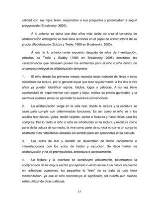 57
calidad con sus hijos, leían, respondían a sus preguntas y potenciaban a seguir
preguntando (Braslavsky: 2005).
A lo anterior se suma que diez años más tarde, se crea el concepto de
alfabetización emergente el cual sitúa al niño/a en el papel de constructor/a de su
propia alfabetización (Sulzby y Teale: 1989 en Braslavsky: 2005).
A raíz de lo anteriormente expuesto después de años de investigación,
estudios de Teale y Sulzby (1989 en Braslavsky 2005) describen las
características que debiesen poseer los ambientes para el niño o niña dentro de
un proceso integral de alfabetización temprana:
1. El niño desde los primeros meses necesita estar rodeado de libros y otros
materiales de lectura, por lo general aquel que leen regularmente, a los dos o tres
años ya pueden identificar signos, rótulos, logos y palabras. A su vez tiene
oportunidad de experimentar con papel y lápiz, realiza su propio garabateo y la
escritura aparece antes de aprender la escritura convencional.
2. La alfabetización surge en la vida real, donde la lectura y la escritura se
usan para cumplir con determinadas funciones. Es así como el niño ve a los
adultos leer diarios, guías, recibir tarjetas, cartas o facturas y hacer listas para las
compras. Por lo tanto el niño o niña es introducido en la lectura y escritura como
parte de la cultura de su medio, la vive como parte de su vida no como un conjunto
abstracto o de habilidades aisladas sin sentido para ser aprendidas en la escuela.
3. Los actos de leer y escribir se desarrollan de forma concurrente e
interrelacionada con los actos de hablar y escuchar. Se debe hablar de
alfabetización y no de prerrequisitos, prelectura o aprestamiento.
4. La lectura y la escritura se construyen activamente, potenciando la
comprensión de la lengua escrita por ejemplo cuando se lee a un niño/a un cuento
en reiteradas ocasiones, los pequeños lo “leen” no se trata de una mera
memorización, ya que el niño reconstruye el significado del cuento aún cuando
estén utilizando otras palabras.
 