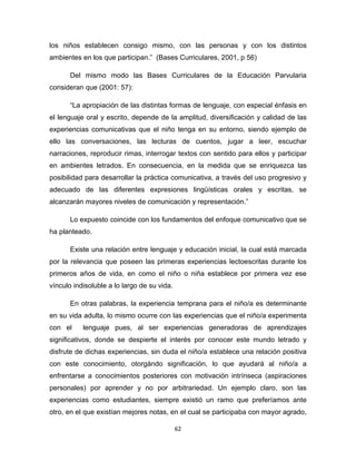 62
los niños establecen consigo mismo, con las personas y con los distintos
ambientes en los que participan.” (Bases Curriculares, 2001, p 56)
Del mismo modo las Bases Curriculares de la Educación Parvularia
consideran que (2001: 57):
“La apropiación de las distintas formas de lenguaje, con especial énfasis en
el lenguaje oral y escrito, depende de la amplitud, diversificación y calidad de las
experiencias comunicativas que el niño tenga en su entorno, siendo ejemplo de
ello las conversaciones, las lecturas de cuentos, jugar a leer, escuchar
narraciones, reproducir rimas, interrogar textos con sentido para ellos y participar
en ambientes letrados. En consecuencia, en la medida que se enriquezca las
posibilidad para desarrollar la práctica comunicativa, a través del uso progresivo y
adecuado de las diferentes expresiones lingüísticas orales y escritas, se
alcanzarán mayores niveles de comunicación y representación.”
Lo expuesto coincide con los fundamentos del enfoque comunicativo que se
ha planteado.
Existe una relación entre lenguaje y educación inicial, la cual está marcada
por la relevancia que poseen las primeras experiencias lectoescritas durante los
primeros años de vida, en como el niño o niña establece por primera vez ese
vínculo indisoluble a lo largo de su vida.
En otras palabras, la experiencia temprana para el niño/a es determinante
en su vida adulta, lo mismo ocurre con las experiencias que el niño/a experimenta
con el lenguaje pues, al ser experiencias generadoras de aprendizajes
significativos, donde se despierte el interés por conocer este mundo letrado y
disfrute de dichas experiencias, sin duda el niño/a establece una relación positiva
con este conocimiento, otorgándo significación, lo que ayudará al niño/a a
enfrentarse a conocimientos posteriores con motivación intrínseca (aspiraciones
personales) por aprender y no por arbitrariedad. Un ejemplo claro, son las
experiencias como estudiantes, siempre existió un ramo que preferíamos ante
otro, en el que existían mejores notas, en el cual se participaba con mayor agrado,
 