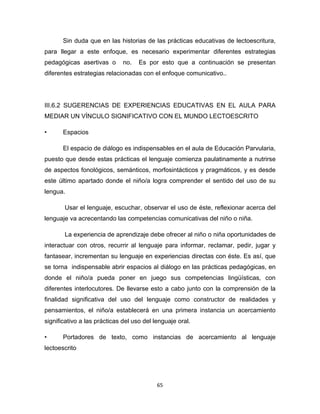 65
Sin duda que en las historias de las prácticas educativas de lectoescritura,
para llegar a este enfoque, es necesario experimentar diferentes estrategias
pedagógicas asertivas o no. Es por esto que a continuación se presentan
diferentes estrategias relacionadas con el enfoque comunicativo..
III.6.2 SUGERENCIAS DE EXPERIENCIAS EDUCATIVAS EN EL AULA PARA
MEDIAR UN VÍNCULO SIGNIFICATIVO CON EL MUNDO LECTOESCRITO
• Espacios
El espacio de diálogo es indispensables en el aula de Educación Parvularia,
puesto que desde estas prácticas el lenguaje comienza paulatinamente a nutrirse
de aspectos fonológicos, semánticos, morfosintácticos y pragmáticos, y es desde
este último apartado donde el niño/a logra comprender el sentido del uso de su
lengua.
Usar el lenguaje, escuchar, observar el uso de éste, reflexionar acerca del
lenguaje va acrecentando las competencias comunicativas del niño o niña.
La experiencia de aprendizaje debe ofrecer al niño o niña oportunidades de
interactuar con otros, recurrir al lenguaje para informar, reclamar, pedir, jugar y
fantasear, incrementan su lenguaje en experiencias directas con éste. Es así, que
se torna indispensable abrir espacios al diálogo en las prácticas pedagógicas, en
donde el niño/a pueda poner en juego sus competencias lingüísticas, con
diferentes interlocutores. De llevarse esto a cabo junto con la comprensión de la
finalidad significativa del uso del lenguaje como constructor de realidades y
pensamientos, el niño/a establecerá en una primera instancia un acercamiento
significativo a las prácticas del uso del lenguaje oral.
• Portadores de texto, como instancias de acercamiento al lenguaje
lectoescrito
 