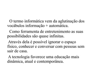 O termo informática vem da aglutinação dos
vocábulos informação + automática.
Como ferramenta de entretenimento as suas
possibilidades são quase infinitas.
Através dela é possível ignorar o espaço
físico, conhecer e conversar com pessoas sem
sair de casa.
A tecnologia favorece uma educação mais
dinâmica, atual e contemporânea.
 