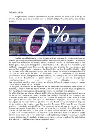 10
2) Produits allégés
Plongé dans une société de consommation, nous ne pouvons pas passer outre le fait que les
produits en plein essor en ce moment sont les aliments allégés, 0%, sans sucres, sans matières
grasses…
En effet, les publicitaires ne cessent de nous rabâcher sans cesse les vertus miracles de ces
produits que nous pouvons manger sans culpabilité, sans risque de prendre du poids. La stratégie
de vente des publicitaires est simple: savoir comment toucher le consommateur. Étant
donné que de nos jours, le rapport à la nourriture se fait de plus en plus ‘coupable’, les
publicités suggèrent alors des produits répondant aux attentes du consommateur qui
aujourd’hui résident dans ce domaine. Sur les affiches ou dans les publicités télévisées
on retrouvera alors la plupart du temps une jolie femme qui mange un de ces produits 0%.
Un état de frustration va alors se développer chez le consommateur qui voudra
ressembler au modèle de la publicité. Effectivement, les stratégies de ventes sont simples
mais touchent directement le point sensible. Manger et mincir, manger sans
conséquences pour avoir une silhouette svelte.
Les magazines semblent nous proposer un régime différent à chaque saison, et chaque
type d'aliment à son dérivé ‘allégés’.
De nos jours, la télévision est très regardée par les adolescents qui retiennent toutes sortent de
publicités, à force de rester des heures devant. C’est pour cela que c’est un média qui permet de
faire passer des messages, seulement ces derniers ne sont pas forcément bons à retenir.
En effet, il existe de plus en plus de publicités sur des aliments permettant de mincir
ou de ne pas prendre du poids, comme les produits Spécial K qui assurent une
silhouette mince avec un régime à base de céréales. Le problème se fait alors d’autant
plus grave lorsque l’on sait que les pharmacies regorgent aussi de repas peu
caloriques, de boissons miracles qui nous font soit disant perdre un maximum de poids
en un minimum de temps, et que bon nombre de jeunes filles lors de leur régimes
achètent ces produits sans problème. Tout ce commerce ne fait que les encourager, leur
donner les moyens de continuer à penser qu’elles doivent atteindre leur idéal physique
comme sur les publicités, et que pour cela elles doivent contrôler leur alimentation.
De nos jours le cercle vicieux est enclenché : les publicités nous font rêver du corps
parfait, mais pour cela il faut contrôler son alimentation, manger peu gras, peu sucré
et donc consommer des produits allégés. Associer nourriture et culpabilité puis inciter
à la minceur : voici les nouvelles stratégies de vente.
 