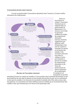 13
2) Associations de lutte contre l’anorexie
Il existe un grand nombre d’associations spécialisées dans l’anorexie et d’autres troubles
alimentaires du comportement.
Parmi ses
associations on
compte l’Association
Autrement qui est
implantée dans un
grand nombre de
départements. Ces
missions sont d’aider
les personnes
souffrant de troubles
du comportement
alimentaire
(anorexie, boulimie,
compulsions) par
différents outils
thérapeutiques mais
aussi de soutenir et
renseigner les parents
ou les proches des
malades. Cette
association intervient
aussi dans les
collèges et lycées
pour informer et
prévenir les troubles
du comportement
alimentaire et elle
forme des
professionnels de
santé au traitement
de ses pathologies
L’avantage de ses
associations est qu’elles
permettent d’assurer un soutien aux malades et à leurs proches mais le principal désavantage est que
pour bénéficier de cette aide les patients ou leurs proches doivent faire un pas vers ces associations
et donc pour les malades il est nécessaire de reconnaître la maladie afin d’être aidé au mieux dans
leur guérison. Ces associations sont donc inefficaces pour les malades qui ne reconnaissent pas leur
maladie et donc qui n'estiment pas avoir besoin d’une quelconque aide.
Brochure de l'association Autrement
 