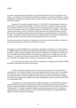 14
3) Etat
En France, les organisations représentatives des professionnels de la mode, de la publicité et des
médias , et la ministre de la Santé Roselyne Bachelot ont signé le mercredi 9 avril 2008 une «charte
d'engagement volontaire sur l'image du corps et contre l'anorexie» dans le cadre de mesures de lutte
contre cette maladie.
Examiné à l’Assemblée nationale à partir du 15 avril 2008, la chartre propose d’insérer un
article dans le code pénal afin de prohiber l’incitation à l’anorexie, considérée comme une infrac-
tion, assimilée à celles de la mise en danger d’autrui et de la provocation au suicide. Le texte pré-
senté prévoit de punir de deux ans d’emprisonnement et de 30 000 euros d’amende « le fait de pro-
voquer une personne à se priver d’aliments de façon persistante pour maigrir de façon excessive
pour agir sur son apparence physique qui pourrait l’exposer à un danger de mort ou compromettre
sa santé. » Ces peines seraient portées à trois ans d’emprisonnement et 45 000 euros d’amende lors-
que cette incitation de privation alimentaire provoquerait la mort de la personne.
Certains gouvernements Européens ont imposés des lois, des mesures afin de réduire le nombre de
personnes anorexiques qui sont souvent confrontées à la mort.
En Espagne, la région de Madrid a pris une directive régionale en se basant sur un critère sanitaire
de l’OMS (Organisme Mondial de la Santé) afin de faire interdire les mannequins trop maigres sur
les défilés. Le gouvernement espagnol a fixé une limite d’IMC pour les mannequins, en dessous de
18, les modèles ne pourront pas défilés. Si l’Espagne est un précurseur en matière de lutte contre
l’anorexie, c’est parce que le pays reconnaît presque 100 000 femmes qui souffrent de cette mala-
die. La bataille de l’Espagne contre l’anorexie n’est pas prête de s’arrêter.
C’est à la suite de la limitation de l’IMC des mannequins en Espagne, que la France a décidé
d’interdire la publication de photos d’anorexiques
En Italie, la Ministre des Sports et de la Jeunesse avait annoncé le 29 novembre 2006, le
lancement d'un "code éthique" destiné à lutter contre le problème de l'anorexie chez les top models
et de l'influence que ce phénomène auprès des jeunes filles. La ministre a demandé aux stylistes,
aux maisons de mode et à tous les opérateurs intervenant dans le secteur de la mode de s'impliquer
aux côtés du gouvernement pour élaborer des règles d'autorégulation, pour un accord avant la fin du
mois de décembre 2006.
En Angleterre, le comité organisateur des défilés londoniens, le "British Fashion Council", a
annoncé qu'aucune mesure ne serait prise pour interdire à un mannequin très maigre de défiler à
Londres. D'après la présidente du British Fashion Council, prendre de telles mesures relèverait de la
"discrimination". Le comité a cependant l'intention de prendre contact avec tous les créateurs de
mode participant aux défilés londoniens et de leur demander de prendre leurs responsabilités par
rapport à la santé et à l'âge des mannequins.
 