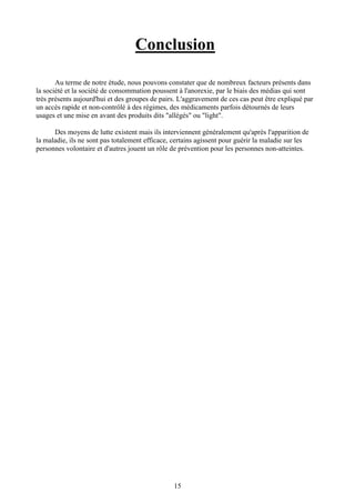 15
Conclusion
Au terme de notre étude, nous pouvons constater que de nombreux facteurs présents dans
la société et la société de consommation poussent à l'anorexie, par le biais des médias qui sont
très présents aujourd'hui et des groupes de pairs. L'aggravement de ces cas peut être expliqué par
un accès rapide et non-contrôlé à des régimes, des médicaments parfois détournés de leurs
usages et une mise en avant des produits dits "allégés" ou "light".
Des moyens de lutte existent mais ils interviennent généralement qu'après l'apparition de
la maladie, ils ne sont pas totalement efficace, certains agissent pour guérir la maladie sur les
personnes volontaire et d'autres jouent un rôle de prévention pour les personnes non-atteintes.
 