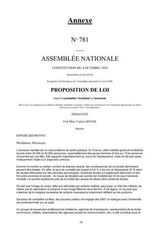 16
Annexe
N° 781
_____
ASSEMBLÉE NATIONALE
CONSTITUTION DU 4 OCTOBRE 1958
TREIZIÈME LÉGISLATURE
Enregistré à la Présidence de l’Assemblée nationale le 3 avril 2008.
PROPOSITION DE LOI
visant à combattre l'incitation à l'anorexie,
(Renvoyée à la commissiondes affaires culturelles, familiales et sociales, à défaut de constitution d’une commission spéciale dans les délais
prévus par les articles 30 et 31 du Règlement.)
PRÉSENTÉE
PAR Mme Valérie BOYER,
députée.
EXPOSÉ DES MOTIFS :
Mesdames, Messieurs,
L’anorexie mentale est un réel problème de santé publique. En France, cette maladie grave et invalidante
touche entre 30 000 et 40 000 personnes, essentiellement des jeunes femmes (9 fois sur 10 la personne
concernée est une fille). Elle apparaît majoritairement au cours de l’adolescence, mais ne fait pas systé-
matiquement l’objet d’un diagnostic précoce.
Comme l’a montré un certain nombre de drames récents, les conséquences de ce trouble alimentaire
peuvent être fatales. En effet, le taux de mortalité est évalué à 5,6 % à dix ans et dépasserait 20 % dans
les études effectuées sur des périodes plus longues. Certaines études ont également démontré un lien
fort entre anorexie et suicide – le risque de décéder par suicide est multiplié par 22 en cas d’anorexie
mentale. Le suicide représente près de la moitié des causes de décès dans certaines études.
On sait que l’image du corps, telle que véhiculée par certains médias, peut jouer un rôle très néfaste, de
même que la valorisation à outrance d’une image filiforme de la femme. À cet égard, on ne peut que
s’alarmer de la maigreur excessive de certains mannequins notamment défilant sur les podiums.
Soucieux de combattre ce fléau, les pouvoirs publics ont engagé dès 2007 un dialogue avec l’ensemble
des professionnels sur ce sujet.
Un groupe de travail pluri-professionnel (médecins, agences de mannequins, représentants de la mode,
annonceurs, médias, associations des agences conseil en communication, etc.) a été constitué sous la
 