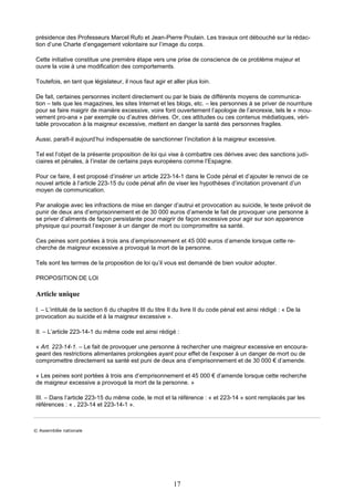 17
présidence des Professeurs Marcel Rufo et Jean-Pierre Poulain. Les travaux ont débouché sur la rédac-
tion d’une Charte d’engagement volontaire sur l’image du corps.
Cette initiative constitue une première étape vers une prise de conscience de ce problème majeur et
ouvre la voie à une modification des comportements.
Toutefois, en tant que législateur, il nous faut agir et aller plus loin.
De fait, certaines personnes incitent directement ou par le biais de différents moyens de communica-
tion – tels que les magazines, les sites Internet et les blogs, etc. – les personnes à se priver de nourriture
pour se faire maigrir de manière excessive, voire font ouvertement l’apologie de l’anorexie, tels le « mou-
vement pro-ana » par exemple ou d’autres dérives. Or, ces attitudes ou ces contenus médiatiques, véri-
table provocation à la maigreur excessive, mettent en danger la santé des personnes fragiles.
Aussi, paraît-il aujourd’hui indispensable de sanctionner l’incitation à la maigreur excessive.
Tel est l’objet de la présente proposition de loi qui vise à combattre ces dérives avec des sanctions judi-
ciaires et pénales, à l’instar de certains pays européens comme l’Espagne.
Pour ce faire, il est proposé d’insérer un article 223-14-1 dans le Code pénal et d’ajouter le renvoi de ce
nouvel article à l’article 223-15 du code pénal afin de viser les hypothèses d’incitation provenant d’un
moyen de communication.
Par analogie avec les infractions de mise en danger d’autrui et provocation au suicide, le texte prévoit de
punir de deux ans d’emprisonnement et de 30 000 euros d’amende le fait de provoquer une personne à
se priver d’aliments de façon persistante pour maigrir de façon excessive pour agir sur son apparence
physique qui pourrait l’exposer à un danger de mort ou compromettre sa santé.
Ces peines sont portées à trois ans d’emprisonnement et 45 000 euros d’amende lorsque cette re-
cherche de maigreur excessive a provoqué la mort de la personne.
Tels sont les termes de la proposition de loi qu’il vous est demandé de bien vouloir adopter.
PROPOSITION DE LOI
Article unique
I. – L’intitulé de la section 6 du chapitre III du titre II du livre II du code pénal est ainsi rédigé : « De la
provocation au suicide et à la maigreur excessive ».
II. – L’article 223-14-1 du même code est ainsi rédigé :
« Art. 223-14-1. – Le fait de provoquer une personne à rechercher une maigreur excessive en encoura-
geant des restrictions alimentaires prolongées ayant pour effet de l’exposer à un danger de mort ou de
compromettre directement sa santé est puni de deux ans d’emprisonnement et de 30 000 € d’amende.
« Les peines sont portées à trois ans d’emprisonnement et 45 000 € d’amende lorsque cette recherche
de maigreur excessive a provoqué la mort de la personne. »
III. – Dans l’article 223-15 du même code, le mot et la référence : « et 223-14 » sont remplacés par les
références : « , 223-14 et 223-14-1 ».
© A ssemblée nationale
 