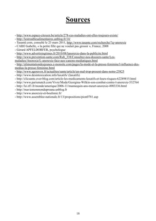 18
Sources
- http://www.espace-citoyen.be/article/278-ces-maladies-ont-elles-toujours-existe/
- http://lestroublesalimentaires.unblog.fr/14/
- Tasanté.com, consulté le 23 mars 2011, http://www.tasante.com/recherche/?q=anorexie
- CARO Isabelle, « la petite fille qui ne voulait pas grossir », France, 2008
- Gérard APFELDORFER, psychologue
- http://www.advertisingtimes.fr/2010/08/lanorexie-dans-la-publicite.html
- http://www.prevention-sante.com/Rub_338/Consultez-nos-dossiers-sante/Les-
maladies/Anorexie/L-anorexie-face-aux-canons-mediatiques.html
- http://alimentationdesjeunes.e-monsite.com/pages/la-mode-et-la-presse-feminine/l-influence-des-
medias-la-presse-feminine.html
- http://www.agoravox.fr/actualites/sante/article/un-mal-trop-present-dans-notre-25825
- http://www.desintoxication.info/laxatifs/ (laxatifs)
- http://clicsante.over-blog.com/article-les-medicaments-laxatifs-et-leurs-risques-62289815.html
- http://www.parismatch.com/Vivre/Mode/Georgina-Wilkin-son-combat-contre-l-anorexie-532764
- http://lci.tf1.fr/monde/amerique/2006-11/mannequin-ans-meurt-anorexie-4903336.html
- http://maviemonmondeproana.unblog.fr
- http://www.anorexie-et-boulimie.fr/
- http://www.assemblee-nationale.fr/13/propositions/pion0781.asp
 
