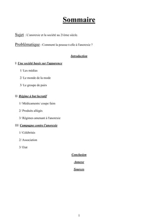 1
Sommaire
Sujet : L’anorexie et la société au 21ème siècle.
Problématique : Comment la pousse-t-elle à l'anorexie ?
Introduction
I/ Une société basée sur l'apparence
1/ Les médias
2/ Le monde de la mode
3/ Le groupe de pairs
II/ Régime à but lucratif
1/ Médicaments/ coupe faim
2/ Produits allégés
3/ Régimes amenant à l'anorexie
III/ Campagne contre l’anorexie
1/ Célébrités
2/ Association
3/ Etat
Conclusion
Annexe
Sources
 