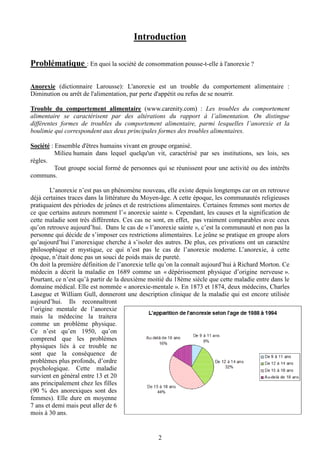 2
Introduction
Problématique : En quoi la société de consommation pousse-t-elle à l'anorexie ?
Anorexie (dictionnaire Larousse): L'anorexie est un trouble du comportement alimentaire :
Diminution ou arrêt de l'alimentation, par perte d'appétit ou refus de se nourrir.
Trouble du comportement alimentaire (www.carenity.com) : Les troubles du comportement
alimentaire se caractérisent par des altérations du rapport à l’alimentation. On distingue
différentes formes de troubles du comportement alimentaire, parmi lesquelles l’anorexie et la
boulimie qui correspondent aux deux principales formes des troubles alimentaires.
Société : Ensemble d'êtres humains vivant en groupe organisé.
Milieu humain dans lequel quelqu'un vit, caractérisé par ses institutions, ses lois, ses
règles.
Tout groupe social formé de personnes qui se réunissent pour une activité ou des intérêts
communs.
L’anorexie n’est pas un phénomène nouveau, elle existe depuis longtemps car on en retrouve
déjà certaines traces dans la littérature du Moyen-âge. A cette époque, les communautés religieuses
pratiquaient des périodes de jeûnes et de restrictions alimentaires. Certaines femmes sont mortes de
ce que certains auteurs nomment l’« anorexie sainte ». Cependant, les causes et la signification de
cette maladie sont très différentes. Ces cas ne sont, en effet, pas vraiment comparables avec ceux
qu’on retrouve aujourd’hui. Dans le cas de « l’anorexie sainte », c’est la communauté et non pas la
personne qui décide de s’imposer ces restrictions alimentaires. Le jeûne se pratique en groupe alors
qu’aujourd’hui l’anorexique cherche à s’isoler des autres. De plus, ces privations ont un caractère
philosophique et mystique, ce qui n’est pas le cas de l’anorexie moderne. L’anorexie, à cette
époque, n’était donc pas un souci de poids mais de pureté.
On doit la première définition de l’anorexie telle qu’on la connaît aujourd’hui à Richard Morton. Ce
médecin a décrit la maladie en 1689 comme un « dépérissement physique d’origine nerveuse ».
Pourtant, ce n’est qu’à partir de la deuxième moitié du 18ème siècle que cette maladie entre dans le
domaine médical. Elle est nommée « anorexie-mentale ». En 1873 et 1874, deux médecins, Charles
Lasegue et William Gull, donneront une description clinique de la maladie qui est encore utilisée
aujourd’hui. Ils reconnaîtront
l’origine mentale de l’anorexie
mais la médecine la traitera
comme un problème physique.
Ce n’est qu’en 1950, qu’on
comprend que les problèmes
physiques liés à ce trouble ne
sont que la conséquence de
problèmes plus profonds, d’ordre
psychologique. Cette maladie
survient en général entre 13 et 20
ans principalement chez les filles
(90 % des anorexiques sont des
femmes). Elle dure en moyenne
7 ans et demi mais peut aller de 6
mois à 30 ans.
 
