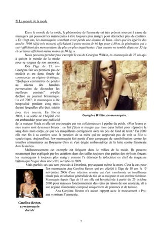 7
2) Le monde de la mode
Dans le monde de la mode, le phénomène de l'anorexie est très présent souvent à cause de
managers qui poussent les mannequins à être toujours plus maigre pour décrocher plus de contrats.
« En vingt ans, les mannequins semblent avoir perdu une dizaine de kilos. Alors que les égéries des
années 1990 (déjà très minces) affichaient à peine moins de 60 kgs pour 1,80 m, la génération qui a
suivi affichent des mensurations de plus en plus inquiétantes. Plus aucune ne semble dépasser 55 kg
et certaines affichent même moins de 50 kg. »
Nous pouvons prendre pour exemple le cas de Georgina Wilkin, ex-mannequin de 23 ans qui
à quitter le monde de la mode
pour se soigner de son anorexie.
Dès l'âge de 15 ans
Georgina fait ses premiers pas de
modèle et est donc forcée de
commencer un régime drastique.
"Quelques centimètres de perdus
au niveau des hanches
permettaient de décrocher les
meilleurs contrats" a-t-elle
déclaré au journal britannique.
En été 2007, le mannequin a été
hospitalisé pendant cinq mois
durant lesquelles elle était intubé
pour être nourrie. En février
2008, à sa sortie de l’hôpital elle
est embauchée pour une publicité
de la marque Prada et elle est encouragée par ses collaborateurs à perdre du poids. «Mes lèvres et
mes mains sont devenues bleues : en fait j'étais si maigre que mon cœur luttait pour répandre le
sang dans mon corps, ce que les maquilleurs corrigeaient avec un peu de fond de teint." En 2009
elle met fin à sa carrière sous la pression de sa mère qui ne supportait pas de voir sa fille si
squelettique. Aujourd'hui, l'ex-mannequin fait partie d’une campagne de sensibilisation contre les
troubles alimentaires au Royaume-Unis et s'est érigée ambassadrice de la lutte contre l'anorexie
dans le milieu.
Malheureusement cet exemple est fréquent dans le milieu de la mode. Ils peuvent
notamment être expliqués par les créations dans des tailles toujours plus petites des stylistes forçant
les mannequins à toujours plus maigrir comme l'a dénoncé la rédactrice en chef du magazine
britannique Vogue dans une lettre ouverte en 2009.
Mais parfois ses cas sont poussés à l'extrême, provoquant même la mort. C'est le cas pour
l'ex-mannequin Ana Carolina Reston qui est décédé à l'âge de 18 ans le 15
novembre 2006 d'une infection urinaire qui s'est transformée en insuffisance
rénale puis en infection généralisée du fait de sa maigreur et son extrême faiblesse.
Mannequin depuis l'âge de 13 ans elle est hospitalisée à partir du 25 octobre
2006 pour mauvais fonctionnement des reins en raison de son anorexie, dû à
son régime alimentaire composé uniquement de pommes et de tomate.
Ana Carolina Reston n'a aucun rapport avec le mouvement « Pro-
ana » prônant l’anorexie.
Georgina Wilkin, ex-mannequin.
Carolina Reston,
ex-mannequin
décédé
 