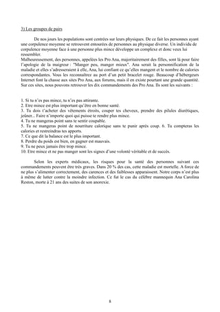 8
3) Les groupes de pairs
De nos jours les populations sont centrées sur leurs physiques. De ce fait les personnes ayant
une corpulence moyenne se retrouvent entourées de personnes au physique diverse. Un individu de
corpulence moyenne face à une personne plus mince développe un complexe et donc veux lui
ressembler.
Malheureusement, des personnes, appelées les Pro Ana, majoritairement des filles, sont là pour faire
l’apologie de la maigreur : "Manger peu, manger mieux". Ana serait la personnification de la
maladie et elles s’adresseraient à elle, Ana, lui confiant ce qu’elles mangent et le nombre de calories
correspondantes. Vous les reconnaîtrez au port d’un petit bracelet rouge. Beaucoup d’hébergeurs
Internet font la chasse aux sites Pro Ana, aux forums, mais il en existe pourtant une grande quantité.
Sur ces sites, nous pouvons retrouver les dix commandements des Pro Ana. Ils sont les suivants :
1. Si tu n’es pas mince, tu n’es pas attirante.
2. Etre mince est plus important qu’être en bonne santé.
3. Tu dois t’acheter des vêtements étroits, couper tes cheveux, prendre des pilules diurétiques,
jeûner... Faire n’importe quoi qui puisse te rendre plus mince.
4. Tu ne mangeras point sans te sentir coupable.
5. Tu ne mangeras point de nourriture calorique sans te punir après coup. 6. Tu compteras les
calories et restreindras tes apports.
7. Ce que dit la balance est le plus important.
8. Perdre du poids est bien, en gagner est mauvais.
9. Tu ne peux jamais être trop mince.
10. Etre mince et ne pas manger sont les signes d’une volonté véritable et de succès.
Selon les experts médicaux, les risques pour la santé des personnes suivant ces
commandements peuvent être très graves. Dans 20 % des cas, cette maladie est mortelle. A force de
ne plus s’alimenter correctement, des carences et des faiblesses apparaissent. Notre corps n’est plus
à même de lutter contre la moindre infection. Ce fut le cas du célèbre mannequin Ana Carolina
Reston, morte à 21 ans des suites de son anorexie.
 