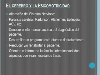 EL CEREBRO Y LA PSICOMOTRICIDAD
 Alteración del Sistema Nervioso:
 Parálisis cerebral, Parkinson, Alzheimer, Epilepsia,
ACV, etc.
o Conocer e informarnos acerca del diagnóstico del
paciente.
o Desarrollar un programa estructurado de tratamiento.
o Reeducar y/o rehabilitar al paciente.
o Orientar e informar a la familia sobre los variados
aspectos que sean necesarios tratar.
 