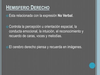 HEMISFERIO DERECHO
 Esta relacionada con la expresión No Verbal.
 Controla la percepción u orientación espacial, la
conducta emocional, la intuición, el reconocimiento y
recuerdo de caras, voces y melodías.
 El cerebro derecho piensa y recuerda en imágenes.
 