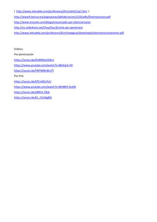 ( http://www.etitudela.com/profesores/jfcm/edm/Cap1.htm )
http://www4.tecnun.es/asignaturas/labfabricacion/LCSF/pdfs/Electroerosion.pdf
http://www.imocom.com/blogs/mecanizado-por-electroerosion
http://es.slideshare.net/ChuyChuy3/corte-por-penetracin
http://www.etitudela.com/profesores/jfcm/mipagina/downloads/electroerosiononamio.pdf
Videos:
Por penetración
https://youtu.be/DUMXKphDdLU
https://www.youtube.com/watch?v=6BzXqrX-HlI
https://youtu.be/YWYW8m8nJ7Y
Por hilo
https://youtu.be/67Cnt6CvPzU
https://www.youtube.com/watch?v=MnMh9-bIa9A
https://youtu.be/sBRhd_Z9ijk
https://youtu.be/61_J51UbgBQ
 