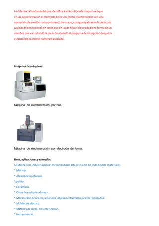 La diferenciafundamentalque identificaaambostiposde máquinaesque
enlas de penetraciónel electrodotieneunaformatridimensional yenuna
operación de erosiónconmovimientode uneje,consiguerealizarenlapiezauna
cavidadtridimensional;entantoque enlasde hiloel electrodotiene formade un
alambre que va cortandola piezade acuerdoal programa de interpolaciónque va
ejecutandoel control numéricoasociado.
Imágenesde máquinas:
Máquina de electroerosión por hilo.
Máquina de electroerosión por electrodo de forma.
Usos,aplicacionesy ejemplos
Se utilizaenlaindustriaparael mecanizadode altaprecisión,de todotipode materiales
* Metales.
* Aleacionesmetálicas.
*grafito.
* Cerámicas.
* Otrosde cualquierdureza….
* Mecanizadode aceros,aleacionesdurasorefractarias,acerostemplados.
* Moldesde plástico.
* Matricesde corte, de sinterización.
* Herramientas.
 