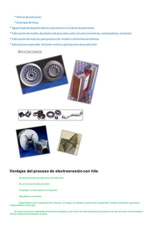 * Hilerasde extrusión.
* Estampasde forja.
* Agujereadode boquillasde losinyectoresenlaindustriaautomotriz.
* Fabricaciónde moldesde plásticode precisiónyaltovolumen(mecheros,nebulizadores,celulares).
* Fabricaciónde matricesparaprocesode moldeoodeformaciónplástica.
* Aplicacionesespeciales:Aviaciónnuclearyaplicacionesde producción.
Ventajas del proceso de electroerosión con hilo
No precisa elmecanizado previo del electrodo.
Es un proceso de alta precisión.
Complejas formas pueden ser logradas.
Resultados constantes.
Dependiendo de la capacidad de la máquina, el trabajo con alambre puede incluir angularidad variable controlada o geometría
independiente (cuarto eje).
Se puede mecanizar materiales previamente templados y así evitar las deformaciones producidas en elcaso de hacer este tratamiento
térmico después de terminada la pieza.
 