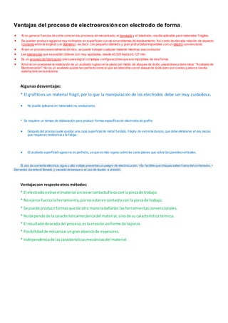 Ventajas del proceso de electroerosión con electrodo de forma.
 Alno generar fuerzas de corte como en los procesos de mecanizado, el torneado y el taladrado, resulta aplicable para materiales frágiles.
 Se pueden producir agujeros muy inclinados en superficies curvas sin problemas de deslizamiento. Así como de elevada relación de aspecto
(cociente entre la longitud y el diámetro), es decir, con pequeño diámetro y gran profundidad imposibles con un taladro convencional.
 Alser un proceso esencialmente térmico, se puede trabajar cualquier material mientras sea conductor
 Las tolerancias que se pueden obtener son muy ajustadas, desde ±0,025 hasta ±0,127 mm.
 Es un proceso de fabricación único para lograr complejas configuracionesque son imposibles de otra forma.
 Ahorran en ocasiones la realización de un acabado rugoso en la pieza por medio de ataques de ácido, pasándose a denominar "Acabado de
Electroerosión". No es un acabado quizás tan perfecto como el que se obtendría con el ataque de ácido pero por costes y plazos resulta
satisfactorio en la industria
Algunas desventajas:
* El grafito es un material frágil, por lo que la manipulación de los electrodos debe ser muy cuidadosa.
 No puede aplicarse en materiales no conductores.
* Se requiere un tiempo de elaboración para producir formas específicas de electrodos de grafito
 Después del proceso suele quedar una capa superficial de metal fundido, frágily de extrema dureza, que debe eliminarse en las piezas
que requieran resistencia a la fatiga.
 EI acabado superficial rugoso no es perfecto, ya que es más rugoso sobre las caras planas que sobre Ias paredes verticales.
El uso de corriente eléctrica, agua y alto voltaje presentan un peligro de electrocución. • Es factible que chispas salten fuera delcontenedor. •
Derrames durante el llenado y vaciado de tanque o el uso de líquido a presión.
Ventajascon respectootros métodos:
* El electrodoextrae el material sintenercontactofísicoconla piezade trabajo.
* Noejerce fuerzalaherramienta,pornoestarencontacto con la piezade trabajo.
* Se puede producirformasque de otra maneradañarían lasherramientasconvencionales.
* Nodepende de lacaracterísticamecánicadel material,sinode sucaracterísticatérmica.
* El resultadodeseadodel proceso,eslaerosiónuniforme de lapieza.
* Posibilidadde mecanizarungranabanicode espesores.
* Independenciade lascaracterísticasmecánicasdel material.
 